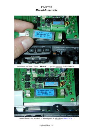 FT-817ND
                       Manual de Operação




Instalando um filtro Collins ( XF-115C ) - que é o utilizado no FT-1000MP...




 Pronto ! Encaixado no local... ( Não esqueça de ativá-lo no MENU #38 ! )


                            Página 131 de 157
 