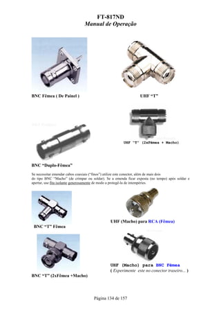 FT-817ND
                               Manual de Operação




BNC Fêmea ( De Painel )                                         UHF “T”




                                                      UHF “T” (2xFêmea + Macho)




BNC “Duplo-Fêmea”
Se necessitar emendar cabos coaxiais (“finos”) utilize este conector, além de mais dois
do tipo BNC “Macho” (de crimpar ou soldar). Se a emenda ficar exposta (no tempo) após soldar e
apertar, use fita isolante generosamente de modo a protegê-la de intempéries.




                                              UHF (Macho) para RCA (Fêmea)
 BNC “T” Fêmea




                                              UHF (Macho) para BNC Fêmea
                                              ( Experimente este no conector traseiro... )
BNC “T” (2xFêmea +Macho)




                                     Página 134 de 157
 