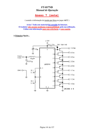 FT-817ND
                           Manual de Operação

                         Anexo 7 (sete)
             ( usando a informação de tensão por faixa no jaque ACC )

               Aviso ! Todo este material foi extraído da Internet.
      O tradutor não assume nenhuma responsabilidade pela sua utilização.
           Utilize esta informação para sua referência, e com cautela.


A Primeira Opção...




                                Página 141 de 157
 