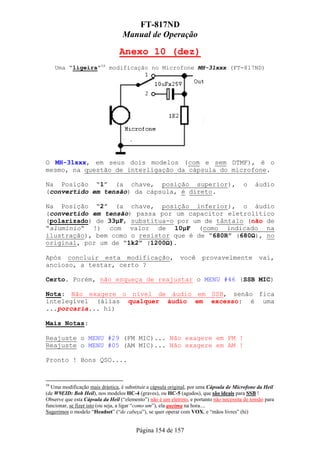 FT-817ND
                                   Manual de Operação

                                 Anexo 10 (dez)
     Uma “ligeira”58 modificação no Microfone MH-31xxx (FT-817ND)




O MH-31xxx, em seus dois modelos (com e sem DTMF), é o
mesmo, na questão de interligação da cápsula do microfone.

Na Posição “1” (a chave, posição superior),                                               o    áudio
(convertido em tensão) da cápsula, é direto.

Na Posição “2” (a chave, posição inferior), o áudio
(convertido em tensão) passa por um capacitor eletrolítico
(polarizado) de 33µF, substitua-o por um de tântalo (não de
“alumínio“ !) com valor de 10µF (como indicado na
ilustração), bem como o resistor que é de “680R” (680Ω), no
original, por um de “1k2” (1200Ω).

Após concluir esta modificação,                              você      provavelmente             vai,
ancioso, a testar, certo ?

Certo. Porém, não esqueça de reajustar o MENU #46 (SSB MIC)

Nota: Não exagere o nível de áudio em SSB, senão fica
intelegível (álias qualquer áudio em excesso: é uma
...porcaria... hi)

Mais Notas:

Reajuste o MENU #29 (FM MIC)... Não exagere em FM !
Reajuste o MENU #05 (AM MIC)... Não exagere em AM !

Pronto ! Bons QSO....


58
  Uma modificação mais drástica, é substituir a cápsula original, por uma Cápsula de Microfone da Heil
(de W9EID: Bob Heil), nos modelos HC-4 (graves), ou HC-5 (agudos), que são ideais para SSB !
Observe que esta Cápsula da Heil (“elemento”) não é um eletreto, e portanto não necessita de tensão para
funcionar, se fizer isto (ou seja, a ligar “como um”), ela queima na hora....
Sugerimos o modelo “Headset” (“de cabeça”), se quer operar com VOX, e “mãos livres” (hi)


                                         Página 154 de 157
 