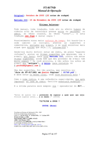 FT-817ND
                                         Manual de Operação
Original: Outubro de 2005 (32 notas de rodapé)

Revisão III: 15 de Novembro de 2005 (58 notas de rodapé)

                                           Últimas Palavras:

Todo manual, toda tradução, todo ato ou efeito humano de
ciência e/ou da tecnologia possue erros ou omissões, ou
ambos, às vêzes crassos, às vêzes “leves”... e esta
tradução não foge à (esta) regra !

Possivelmente nosso maior esforço de tempo, foi buscá-los e
onde   cabível  os   corrigir,  atentos   as  sugestões   e
comentários, enviados por e-mail, e se você encontrar mais
algum (por mínimo que seja...), informe-nos !

Sendo-nos muito difícil estar em rádio, em pleno “papinho
informal”, anotar as ótimas sugestões que aparecem, use o
e-mail, por favor. Esta nova Revisão III, contou com estas
ótimas sugestões, ainda bem que meu provedor de e-mail tem
muito espaço ! Se você procurou, e não achou (ou achou um
e-mail dos “antigos”), o único, para contatos, é:
[ profsamy@gmail.com ]

Uma das sugestões, foi tão aceita, que resultou no:
“Guia do FT-817(ND) em Quatro Páginas” [ 8174P.pdf ]
E deve estar no mesmo local, onde você encontrou este !

Como o nome indica, é uma referência super-rápida, que após
impressa, ao lado do rádio, facilita eventuais mudanças...

E a última palavra será sempre: sua - operador(a) do 817...



“Antes de querer ter a pretensão de superar a quem quer que seja:
Procure superar antes... a si mesmo !” (PP5VX)

                                           73/72/DX & SYOS !

                                                 PP5VX (Bone)


Tecnólogo em Sistemas de Informação (TSi) - 2005
Professor de Matemática & Informatica
Classe “C”: 01 Nov 1974, “B”: 24 Jun 1978, e “A”: 24 Jun 1979
46 anos de idade, em 2006
Sócio Remido (2000) da LABRE: #31.621
ARRL: Life-Member (1997)
Ex-Conselheiro da LABRE/PR ( votado por duas vêzes )
Ex-PY5AHR, PY5WSS e PY5VX
DXCC CW: 318/303 & DXCC QRP CW: 156/123
G-QRP (UK), G-QRP (BR), QRP ARCI (USA), QRP-i (USA)




                                                Página 157 de 157
 