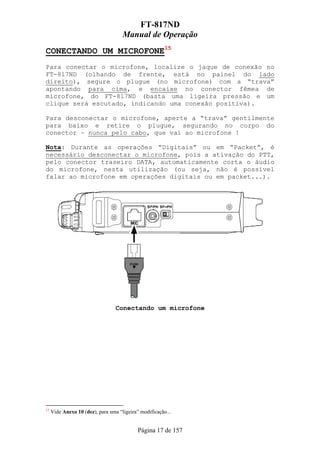 FT-817ND
                                     Manual de Operação
CONECTANDO UM MICROFONE15
Para conectar o microfone, localize o jaque de conexão no
FT-817ND (olhando de frente, está no painel do lado
direito), segure o plugue (no microfone) com a “trava”
apontando para cima, e encaixe no conector fêmea de
microfone, do FT-817ND (basta uma ligeira pressão e um
clique será escutado, indicando uma conexão positiva).

Para desconectar o microfone, aperte a “trava” gentilmente
para baixo e retire o plugue, segurando no corpo do
conector – nunca pelo cabo, que vai ao microfone !

Nota: Durante as operações “Digitais” ou em “Packet”, é
necessário desconectar o microfone, pois a ativação do PTT,
pelo conector traseiro DATA, automaticamente corta o áudio
do microfone, nesta utilização (ou seja, não é possível
falar ao microfone em operações digitais ou em packet...).




                                  Conectando um microfone




15
     Vide Anexo 10 (dez), para uma “ligeira” modificação...


                                            Página 17 de 157
 
