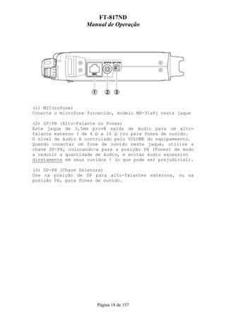 FT-817ND
                   Manual de Operação




(1) MIC(rofone)
Conecte o microfone fornecido, modelo MH-31a8j neste jaque

(2) SP/PH (Alto-Falante ou Fones)
Este jaque de 3,5mm provê saída de áudio para um alto-
falante externo ( de 4 Ω a 16 Ω )ou para fones de ouvido.
O nível de áudio é controlado pelo VOLUME do equipameento.
Quando conectar um fone de ouvido neste jaque, utilize a
chave SP-PH, colocando-a para a posição PH (Fones) de modo
a reduzir a quantidade de áudio, e evitar áudio excessivo
diretamente em seus ouvidos ! (o que pode ser prejudicial).

(3) SP-PH (Chave Seletora)
Use na posição de SP para alto-falantes externos, ou na
posição PH, para fones de ouvido.




                       Página 18 de 157
 