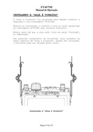 FT-817ND
                   Manual de Operação
INSTALANDO A “ALÇA À TIRACOLO”
A “alça à tiracolo” foi projetada para máximo conforto e
segurança a seu transceptor FT-817ND.

Observe na ilustração, e conecte a alça ao local apropriado
no transceptor FT-817ND (nas laterais frontais).

Esteja certo de que a alça está livre de estar “torcida”,
ou “embolada”.

Uma presilha conveniente de microfone, está presente na
seção superior da “alça à tiracolo”. Quando não utilizado,
o microfone pode ser afixado neste local.




              Instalando a “Alça à Tiracolo”




                       Página 19 de 157
 