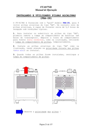 FT-817ND
                   Manual de Operação

  INSTALANDO E UTILIZANDO PILHAS ALCALINAS
                  (FBA-28)
O FT-817ND é fornecido com o “pack” modelo FBA-28, para 8
(oito) pilhas alcalinas do tipo “AA”. Um conjunto novo de
pilhas alcalinas, é capaz de fornecer cerca de 5,5 horas de
recepção sob condições típicas.

1. Para instalar ou substituir as pilhas do tipo “AA”,
primeiro remova a tampa do compartimento de baterias (em
baixo do transceptor). Empurre a trava do compartimento
para frente (seta vermelha), como na ilustração, retirando
a tampa do compartimento de pilhas, temporariamente.

2. Instale as pilhas alcalinas do tipo “AA” como na
ilustração, tendo atenção na polaridade correta das pilhas
(seta azul) ao instalar.

3. Quando todas as pilhas forem instaladas, recoloque a
tampa do compartimento de pilhas.




         Observe a polaridade das pilhas !




                       Página 21 de 157
 