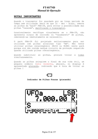 FT-817ND
                    Manual de Operação

NOTAS IMPORTANTES
Quando o tranceptor for guardado por um longo período de
tempo sem utilização (mais do que 10 – dez – dias), remova
as pilhas do “pack” FBA-28, para evitar a possibilidade das
pilhas “vazarem”, danificando o transceptor.

Ocasionalmente verifique visualmente se o FBA-28, não
apresenta sinais de corrosão ou “vazamaneto” de pilhas,
removendo-as imediatamente se necessário.

O pack FBA-28 foi projetado exclusivamente para ser
utilizado com pilhas alcalinas tipo “AA”. Não tente
utilizar pilhas recarregáveis (NiCd ou NiNH) neste pack
porque ele não contém nenhum circuito de proteção requerido
quando utilizado pilhas rfecarregáveis.

Quando substituir   as   pilhas,      procure   trocar   a   todas
simultaneamente.

Quando as pilhas atingirem o final de sua vida útil, um
pequeno símbolo (seta vermelha, abaixo), no display é
apresentado piscando, indicando que é hora de trocar as
pilhas !




           Indicador de Pilhas Fracas (piscando)




                         Página 22 de 157
 