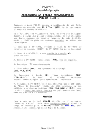 FT-817ND
                    Manual de Operação
      CARREGANDO AS PILHAS RECARREGÁVEIS
                ( FNB-85 NiMH )

Carregar o pack FNB-85 requer a utilização de uma fonte
externa de energia com 13.8 Vcc (±15%) ou do carregador
(fornecido) Modelo NC-72B/C*.

Se o NC-72B/C for utilizado o FT-817ND deve     ser desligado
durante a carga das pilhas recarregáveis; se     for utilizada
uma fonte externa de energia (através do        cabo E-DC-6),
então o FT-817ND pode ser operado enquanto      as pilhas são
recarregadas.

1. Desligue o FT-817ND, conecte o cabo do NC-72B/C ao
conector de entrada (INPUT) do FT-817ND (na parte traseira)

2. Conecte o NC-72B/C, a uma tomada de energia AC.
(110V ou 220V)

3. Ligue o FT-817ND, pressionado [PWR], por um segundo.

4. Pressione [F] momentaneamente.

5. Gire botão [SEL], até aparecer no display:
[CHG, VLT, DSP]

6.   Pressione  o   botão   [A],   ´para  selecionar   [CHG]
(“CHarGing”:     Carregar),      o     display     reverterá
automaticamente, após, para apresentar frequência.

7. Desligue o FT-817ND. Você irá observar que o LED acima
do “Dial de Sintonia” (Botão do VFO) acenderá na cor
LARANJA, e o display indicará [CHG TIME RMN] e [7:59] para
indicar o tempo de carga completa do pack FNB-85 (no caso,
será de 7 horas e 59 minutos)

                          ATENÇÃO!

Para a recarga do pack FNB-72 (Ni-Cd) com o carregador
fornecido NC-72B/C, você deve obrigatoriamente ajustar o
tempo de recarga para [6 Horas] atravé do MENU #11, para
prevenir uma sobrecarga deste tipo de bateria.




                        Página 25 de 157
 