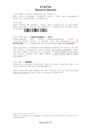 FT-817ND
                       Manual de Operação
(12) HOME ( LOCAL PRINCIPAL ou “CASA” )
Esta tecla carrega (“chama”) para o VFO, uma frequência
favorita, armazenada na memória.

(13) SEL
Este “botão de passos” (tipo “dar corda”…hi) é utilizado
para sintonia, seleção de memória e seleção de funções para
os botões



(14) CLAR Key ( CLARIFICADOR ou RIT )
Pressionando   este    botão   momentaneamente    ativa    o
“Clarificador” (RIT). O ajuste fino de frequência é de
±9,99 khz, e a frequência de transmissão não é alterada17.

Para ajustar a “resposta de banda-passante do filtro de FI”
(IF Shift), pressione este botão por meio segundo. Este
recurso opera sómente na recepção e seu ajuste é crítico
(em outros termos você deve saber o que e por que o está
ajustando !)


(15) ANT ( ANTENA )
Conecte a antena fornecida YHA-63 neste conector BNC, ou
outra antena com 50 Ω de impedância.

Este conector não opera em HF, exceto se for selecionado
especificamente para isto, através do MENU #07.




17
  O que é normal para qualquer transceptor de qualidade, destinado aos
radioamadores !


                            Página 30 de 157
 