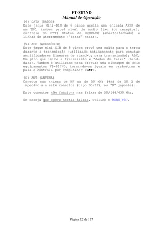 FT-817ND
                   Manual de Operação
(4) DATA (DADOS)
Este jaque Mini-DIN de 6 pinos aceita uma entrada AFSK de
um TNC; tambem provê nível de áudio fixo (do receptor);
controle do PTT; Status do SQUELCH (aberto/fechado) e
linhas de aterramento (“terra” extra).

(5) ACC (ACESSÓRIO)
Este jaque mini DIN de 8 pinos provê uma saída para a terra
durante a transmissão (utilizado notadameente para comutar
amplificadores lineares de stand-by para transmissão); ALC;
Um pino que inibe a transmissão e “dados de faixa” (band-
data). Tambem é utilizado para efetuar uma clonagem de dois
equipamentos FT-817ND, tornando-os iguais em parâmetros e
para o controle por computador (CAT).

(6) ANT (ANTENA)
Conecte sua antena de HF ou de 50 MHz (6m) de 50 Ω de
impedância a este conector (tipo SO-239, ou “M” japonês).

Este conector não funciona nas faixas de 50/144/430 Mhz.

Se deseja que opere nestas faixas, utilize o MENU #07.




                       Página 32 de 157
 