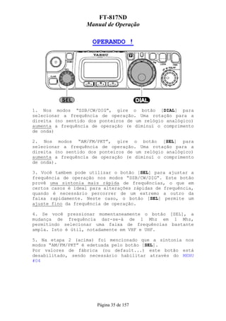 FT-817ND
                   Manual de Operação

                      OPERANDO !




1. Nos modos “SSB/CW/DIG”, gire o botão [DIAL] para
selecionar a frequência de operação. Uma rotação para a
direita (no sentido dos ponteiros de um relógio analógico)
aumenta a frequência de operação (e diminui o comprimento
de onda)

2. Nos modos “AM/FM/PKT”, gire o botão [SEL] para
selecionar a frequência de operação. Uma rotação para a
direita (no sentido dos ponteiros de um relógio analógico)
aumenta a frequência de operação (e diminui o comprimento
de onda).

3. Você tambem pode utilizar o botão [SEL] para ajustar a
frequência de operação nos modos “SSB/CW/DIG”. Este botão
provê uma sintonia mais rápida de frequências, o que em
certos casos é ideal para alterações rápidas de frequência,
quando é necessário percorrer de um extremo a outro da
faixa rapidamente. Neste caso, o botão [SEL] permite um
ajuste fino da frequência de operação.

4. Se você pressionar momentaneamente o botão [SEL], a
mudança de frequência dar-se-á de 1 Mhz em 1 Mhz,
permitindo selecionar uma faixa de frequências bastante
ampla. Isto é útil, notadamente em VHF e UHF.

5. Na etapa 2 (acima) foi mencionado que a sintonia nos
modos “AM/FM/PKT” é edetuada pelo botão [SEL].
Por valores de fábrica (ou default...) este botão está
desabilitado, sendo necessário habilitar através do MENU
#04




                       Página 35 de 157
 