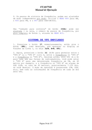 FT-817ND
                   Manual de Operação

6. Os passos de sintonia de frequência, podem ser ajustados
de modo independente por modo. Utilize o MENU #06 para AM,
o #30 para FM, e o #47 para SSB/CW/DIG.



Uma “redução para sintonia” do botão [DIAL] pode ser
ajustada ( ou seja, o número de passos de frequência, por
giro completo do botão ), através do MENU #33.


             SISTEMA DE VFO EMPILHADO
1. Pressione o botão [F] momentaneamente, então gire o
botão [SEL], como desejado, até aparecer no display as
Funções da Linha 1, ou seja [A/B, A=B, SPL].

2. Agora, pressione o botão [A] (A/B) para permutar entre o
“VFO A” ou o “VFO B” (isto é, entre a frequência no “VFO A”
e a frequência no “VFO B”). Existem então, DOIS VFO (A e B)
para cada uma das faixas de radioamadores, você pode setar
o “VFO A” para uma determinada frequência em CW, em 40
metros por exemplo, e a frequência no “VFO B” em alguma de
SSB (LSB, no caso de 40 metros), possivelmente 7.120 khz,
se você desejar. O modo de operação é preservado (CW, SSB,
etc), bem como as informações de frequência em cada um dos
DOIS VFO.




                       Página 36 de 157
 