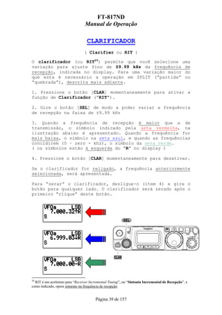 FT-817ND
                                Manual de Operação

                                  CLARIFICADOR
                                ( Clarifier ou RIT )

O clarificador (ou RIT20) permite que você selecione uma
variação para ajuste fino de ±9.99 kHz da frequência de
recepção, indicada no display. Para uma variação maior do
que esta é necessário a operação em SPLIT (“partida” ou
“quebrada”), descrita mais adiante.

1. Pressione o botão [CLAR] momentaneamente para ativar a
função de Clarificador (“RIT”).

2. Gire o botão [SEL] de modo a poder variar a frequência
de recepção na faixa de ±9.99 kHz

3. Quando a frequência de recepção é maior que a de
transmissão, o símbolo indicado pela seta vermelha, na
ilustração abaixo é apresentado. Quando a frequência for
mais baixa, o símbolo na seta azul, e quando as frequências
concidirem (0 – zero - khz), o símbolo da seta verde.
( os símbolos estão à esquerda do “R” no display )

4. Pressione o botão [CLAR] momentaneamente para desativar.

Se o clarificador for religado, a frequência anteriormente
selecionada, será apresentada.

Para “zerar” o clarificador, desligue-o (ítem 4) e gire o
botão para qualquer lado. O clarificador será zerado após o
primeiro “clique” deste botão.




20
  RIT é um acrônimo para “Receiver Incremental Tuning”, ou “Sintonia Incremental de Recepção”, e
como indicado, opera sómente na frequência de recepção.


                                       Página 39 de 157
 