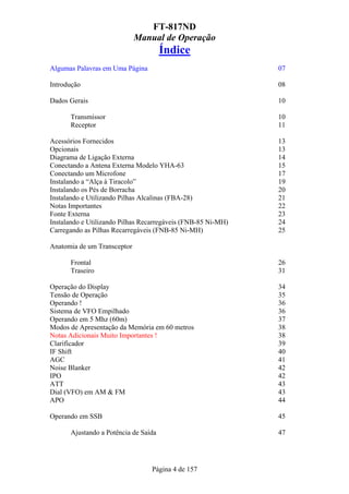 FT-817ND
                             Manual de Operação
                                      Índice
Algumas Palavras em Uma Página                                07

Introdução                                                    08

Dados Gerais                                                  10

      Transmissor                                             10
      Receptor                                                11

Acessórios Fornecidos                                         13
Opcionais                                                     13
Diagrama de Ligação Externa                                   14
Conectando a Antena Externa Modelo YHA-63                     15
Conectando um Microfone                                       17
Instalando a “Alça à Tiracolo”                                19
Instalando os Pés de Borracha                                 20
Instalando e Utilizando Pilhas Alcalinas (FBA-28)             21
Notas Importantes                                             22
Fonte Externa                                                 23
Instalando e Utilizando Pilhas Recarregáveis (FNB-85 Ni-MH)   24
Carregando as Pilhas Recarregáveis (FNB-85 Ni-MH)             25

Anatomia de um Transceptor

      Frontal                                                 26
      Traseiro                                                31

Operação do Display                                           34
Tensão de Operação                                            35
Operando !                                                    36
Sistema de VFO Empilhado                                      36
Operando em 5 Mhz (60m)                                       37
Modos de Apresentação da Memória em 60 metros                 38
Notas Adicionais Muito Importantes !                          38
Clarificador                                                  39
IF Shift                                                      40
AGC                                                           41
Noise Blanker                                                 42
IPO                                                           42
ATT                                                           43
Dial (VFO) em AM & FM                                         43
APO                                                           44

Operando em SSB                                               45

      Ajustando a Potência de Saída                           47




                                 Página 4 de 157
 
