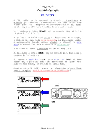 FT-817ND
                   Manual de Operação

                       IF SHIFT
O “IF Shift” é um recurso tecnológico interessante e
efetivo, para reduzir interferências. Ele permite que você
altere (“shift”) a resposta de banda-passante da FI, acima
ou abaixo, sem alterar a tonalidade do sinal recebido.

1. Pressione o botão [CLAR] por um segundo para ativar o
recurso do “IF Shift”.

2. Quando o IF SHIFT está acima da frequência de recepção,
o símbolo indicado pela seta vermelha, na ilustração abaixo
é apresentado. Quando estiver abaixo, o símbolo na seta
azul, e quando concidir, o símbolo da seta verde.

( os símbolos estão à esquerda do “R” no display )

3. Pressione o botão [CLAR] por um segundo para desativar o
recurso do “IF Shift”.

4. Usando o MENU #54 (LSB) ou o MENU #55 (USB) no menu
extendido, é possível setar uma frequência de ajuste mais
alta ou mais baixa, em questão de tonalidade.

Observe que o IF SHIFT, apesar de referenciar a tonalidade
para a recepção, não é um controle de tonalidade !




                       Página 40 de 157
 