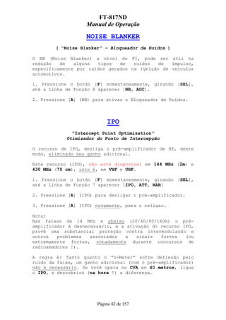 FT-817ND
                   Manual de Operação

                   NOISE BLANKER
        ( “Noise Blanker” – Bloqueador de Ruídos )

O NB (Noise Blanker) a nível de FI, pode ser útil na
redução   de   alguns  tipos   de   ruídos   de  impulso,
especificamente por ruídos gerados na ignição de veículos
automotivos.

1. Pressione o botão [F] momentaneamente, girando [SEL],
até a Linha de Função 8 aparecer [NB, AGC].

2. Pressione [A] (NB) para ativar o Bloqueador de Ruídos.



                           IPO
              “Intercept Point Optimization”
            Otimizador do Ponto de Intercepção

O recurso de IPO, desliga o pré-amplificador de RF, deste
modo, eliminado seu ganho adicional.

Este recurso (IPO), não está disponível em 144 MHz (2m) e
430 MHz (70 cm), isto é, em VHF e UHF.

1. Pressione o botão [F] momentaneamente, girando [SEL],
até a Linha de Função 7 aparecer [IPO, ATT, NAR]

2. Pressione [A] (IPO) para desligar o pré-amplificador.

3. Pressione [A] (IPO) novamente, para o religar.

Nota:
Nas faixas de 14 MHz e abaixo (20/40/80/160m) o pré-
amplificador é desnecessário, e a ativação do recurso IPO,
provê uma substancial proteção contra intermodulação e
outros   problemas   associados  a   sinais   fortes   (ou
extremamente fortes, notadamente durante concursos de
radioamadores !).

A regra é: Tanto quanto o “S-Meter” sofre deflexão pelo
ruído da faixa, um ganho adicional (com o pré-amplificador)
não é necessário. Se você opera no CVA em 40 metros, ligue
o IPO, e descobrirá (na hora !) a diferença…




                       Página 42 de 157
 
