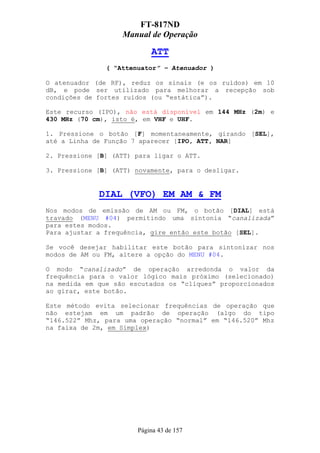 FT-817ND
                   Manual de Operação

                           ATT
               ( “Attenuator” – Atenuador )

O atenuador (de RF), reduz os sinais (e os ruídos) em 10
dB, e pode ser utilizado para melhorar a recepção sob
condições de fortes ruídos (ou “estática”).

Este recurso (IPO), não está disponível em 144 MHz (2m) e
430 MHz (70 cm), isto é, em VHF e UHF.

1. Pressione o botão [F] momentaneamente, girando [SEL],
até a Linha de Função 7 aparecer [IPO, ATT, NAR]

2. Pressione [B] (ATT) para ligar o ATT.

3. Pressione [B] (ATT) novamente, para o desligar.


             DIAL (VFO) EM AM & FM
Nos modos de emissão de AM ou FM, o botão [DIAL] está
travado (MENU #04) permitindo uma sintonia “canalizada”
para estes modos.
Para ajustar a frequência, gire então este botão [SEL].

Se você desejar habilitar este botão para sintonizar nos
modos de AM ou FM, altere a opção do MENU #04.

O modo “canalizado” de operação arredonda o valor da
frequência para o valor lógico mais próximo (selecionado)
na medida em que são escutados os “cliques” proporcionados
ao girar, este botão.

Este método evita selecionar frequências de operação que
não estejam em um padrão de operação (algo do tipo
“146.522” Mhz, para uma operação “normal” em “146.520” Mhz
na faixa de 2m, em Simplex)




                       Página 43 de 157
 