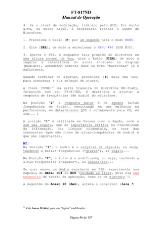 FT-817ND
                                     Manual de Operação
4. Se o nível de modulação, indicado pelo ALC, for muito
alto, ou muito baixo, é necessário resetar o Ganho de
Microfone.

1. Pressione o botão [F] por um segundo para o modo MENU.

2. Gire [SEL], de modo a selecionar o MENU #46 (SSB MIC).

3. Aperte o PTT, e enquanto fala próximo do microfone em
uma altura normal de voz, gire o botão [DIAL] de modo a
regular a intensidade do sinal indicado no display
(medidor), acendendo sómente duas ou três “barrinhas” já é
suficiente.

Quando terminar de ajustar, pressione [F] mais uma vez,
para armazenar a sua seleção de ajuste.

A chave [TONE]22 na parte traseira do microfone MH-31a8j,
fornecido com seu FT-817ND, é destinada a ajustar a
resposta de frequências (de áudio) do microfone.

Na posição “2” a resposta maior é de agudos (altas
frequências de áudio), resultando em uma melhoria na
performance, em determinados QSO ( notadamente para DX, em
SSB... )

A posição “1” é utilizada em Países como o Japão, onde o
som das vogais, são de importância crítica na transmissão
da informação. Nas línguas ocidentais, os sons das
consoantes (que são ricos de altas-frequências de áudio) é
que são importantes.

NT:
Na Posição “1”, o áudio é o original da cápsula, ou seja,
tendendo a baixas-frequências (“graves”), as vogais...

Na Posição “2”, o áudio é o modificado, ou seja, tendendo a
altas-frequências (“agudos”), as consoantes...

Se quer mesmo um áudio excelente em SSB, experimente uma
cápsula da HEIL: HC4 ou HC5 (cuidado ao ligar, pois ela não
necessita de tensão de operação, como as de eletreto !)

A sugestão do Anexo 10 (dez), altera o capacitor (leia !)




22
     Vide Anexo 10 (dez), para uma “ligeira” modificação...


                                            Página 46 de 157
 