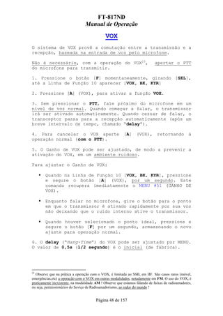 FT-817ND
                                 Manual de Operação

                                              VOX
O sistema de VOX provê a comutação entre a transmissão e a
recepção, baseada na entrada de voz pelo microfone.

Não é necessário, com a operação do VOX23,                                   apertar o PTT
do microfone para transmitir.

1. Pressione o botão [F] momentaneamente, girando [SEL],
até a Linha de Função 10 aparecer [VOX, BK, KYR]

2. Pressione [A] (VOX), para ativar a função VOX.

3. Sem pressionar o PTT, fale próximo do microfone em um
nível de voz normal. Quando começar a falar, o transmissor
irá ser ativado automaticamente. Quando cessar de falar, o
transceptor passa para a recepção automaticamente (após um
breve intervalo de tempo, chamado “delay”).

4. Para cancelar o VOX aperte                            [A]     (VOX),       retornando          à
operação normal (com o PTT).

5. O Ganho de VOX pode ser ajustado, de modo a prevenir a
ativação do VOX, em um ambiente ruidoso.

Para ajustar o Ganho de VOX:

        Quando na Linha de Função 10 [VOX, BK, KYR], pressione
        e segure o botão [A] (VOX), por um segundo. Este
        comando recupera imediatamente o MENU #51 (GANHO DE
        VOX).

        Enquanto falar no microfone, gire o botão para o ponto
        em que o transmissor é ativado rapidamente por sua voz
        não deixando que o ruído interno ative o transmissor.

        Quando houver selecionado o ponto ideal, pressione e
        segure o botão [F] por um segundo, armazenando o novo
        ajuste para operação normal.

6. O delay (“Hang-Time”) do VOX pode ser ajustado por MENU.
O valor de 0,5s (1/2 segundo) é o inicial (de fábrica).




23
  Observe que na prática a operação com o VOX, é limitada ao SSB, em HF. São casos raros (móvel,
emergências,etc) a operação com o VOX em outras modalidades, notadamente em FM. O uso do VOX, é
praticamente inexistente, na modalidade AM ! Observe que estamos falando de faixas de radioamadores,
ou seja, permissionérios do Seviço de Radioamadorismo, ao redor do mundo !


                                        Página 48 de 157
 