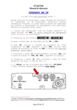 FT-817ND
                                   Manual de Operação

                                 OPERANDO EM CW
                  ( e aqui fica mais divertido ainda ! )

Quando utilizar um manipulador comum (chamado de “pica-pau”
ou “cabeçote”) ou um manipulador eletrônico externo
(chamado de “keyer”), ou ainda algum programa de computador
que permita a manipulação do equipamento, por gentileza,
observe as intruções desta seção.

1. Insira seu manipulador (com um Plugue Estéreo24) no
jaque marcado com KEY, na parte traseira do equipamento
(seta vermelha, na ilustração).

2. Pressione um dos botões:

De modo a selecionar um dos modos de CW (CW ou CWR)

O modo CW, utiliza a injeção de portadora do sinal
telegráfico em LSB, enquanto o modo CWR, utiliza esta
injeção de portadora do sinal em USB, e existe uma sensível
diferença, entre ambos.

3. Pressione o botão [F] momentaneamente, girando [SEL] até
a Linha de Função 10 [VOX, BK, KYR], aparecer no display.

4. Pressione o botão [B] (BK), ativando o modo de “Semi
Break-in” (ou seja, o “VOX de CW”...).

5. O (delay) em CW, é ajustado pelo MENU #17 (CW DELAY)
( vide a próxima página para ajustar este delay )




24
  Atenção ! O desenho no manual original, da interligação de um manipulador comum é efetuado com
plugue mono, isto não está correto. Utilize tambem um plugue estéreo ao efetuar este tipo de conexão !


                                         Página 50 de 157
 