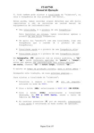 FT-817ND
                   Manual de Operação
8. Você tambem pode ajustar a tonalidade do “sidetone”, ou
seja a frequência de sua produção (em hertz).

Antes porém, vamos recordar alguns detalhes que são muito
importantes e não se encontram em nenhum manual de
equipamentos de radioamadorismo:

     Uma tonalidade, é o produto de uma frequência.

    Para facilitar as coisas, vamos considerar apenas o
    produto de uma única frequência;

     Um apito (ou “assobio”) tem uma tonalidade, logo uma
     frequência que o contém (é o produto de uma
     frequência);

     Tonalidade aguda é o produto de uma frequência alta;

     Tonalidade grave é o produto de uma frequência baixa;

Em telegrafia (CW) opera-se com os sinais audíveis, o “di”
e o “dá”, sendo incorreto apelidar de “ponto” e “traço”,
estes são apenas uma representação dos sinais básicos:
um curto, chamado “di” e outro longo, chamado “dá”.

E existe um tempo de produção correto, para e entre ambos !

Acompanhe esta tradução, em suas próximas páginas...

Para ajustar a tonalidade do “sidetone”:

     Pressione e segure o botão           [F]   por   um   segundo,
     entrando no modo de MENU.

     Gire o botão [SEL] selecionando o MENU #20 (CW PITCH)

    Gire   o  botão   [DIAL] selecionando a tonalidade
    desejada, de 300 a 1000 hertz, sendo o valor de
    fábrica de 700 hz.

     Ao terminar pressione [F] por um segundo, armazenando
     a sua opção e retornando ao modo normal de operação.




                       Página 52 de 157
 