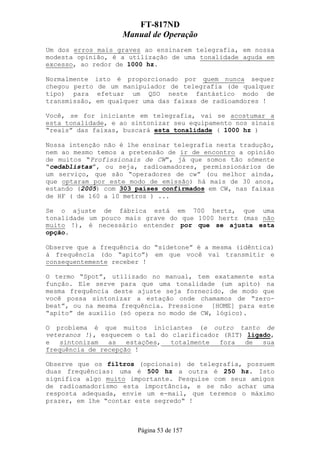 FT-817ND
                   Manual de Operação
Um dos erros mais graves ao ensinarem telegrafia, em nossa
modesta opinião, é a utilização de uma tonalidade aguda em
excesso, ao redor de 1000 hz.

Normalmente isto é proporcionado por quem nunca sequer
chegou perto de um manipulador de telegrafia (de qualquer
tipo) para efetuar um QSO neste fantástico modo de
transmissão, em qualquer uma das faixas de radioamdores !

Você, se for iniciante em telegrafia, vai se acostumar a
esta tonalidade, e ao sintonizar seu equipamento nos sinais
“reais” das faixas, buscará esta tonalidade ( 1000 hz )

Nossa intenção não é lhe ensinar telegrafia nesta tradução,
nem ao mesmo temos a pretensão de ir de encontro a opinião
de muitos “Profissionais de CW”, já que somos tão sómente
“cedablistas”, ou seja, radioamadores, permissionários de
um serviço, que são “operadores de cw” (ou melhor ainda,
que optaram por este modo de emissão) há mais de 30 anos,
estando (2005) com 303 países confirmados em CW, nas faixas
de HF ( de 160 a 10 metros ) ...

Se o ajuste de fábrica está em 700 hertz, que uma
tonalidade um pouco mais grave do que 1000 hertz (mas não
muito !), é necessário entender por que se ajusta esta
opção.

Observe que a frequência do “sidetone” é a mesma (idêntica)
à frequência (do “apito”) em que você vai transmitir e
consequentemente receber !

O termo “Spot”, utilizado no manual, tem exatamente esta
função. Ele serve para que uma tonalidade (um apito) na
mesma frequência deste ajuste seja fornecido, de modo que
você possa sintonizar a estação onde chamamos de “zero-
beat”, ou na mesma frequência. Pressione [HOME] para este
“apito” de auxílio (só opera no modo de CW, lógico).

O problema é que muitos iniciantes (e outro tanto de
veteranos !), esquecem o tal do clarificador (RIT) ligado,
e   sintonizam  as   estações,  totalmente  fora  de   sua
frequência de recepção !

Observe que os filtros (opcionais) de telegrafia, possuem
duas frequências: uma é 500 hz a outra é 250 hz. Isto
significa algo muito importante. Pesquise com seus amigos
de radioamadorismo esta importância, e se não achar uma
resposta adequada, envie um e-mail, que teremos o máximo
prazer, em lhe “contar este segredo“ !



                       Página 53 de 157
 