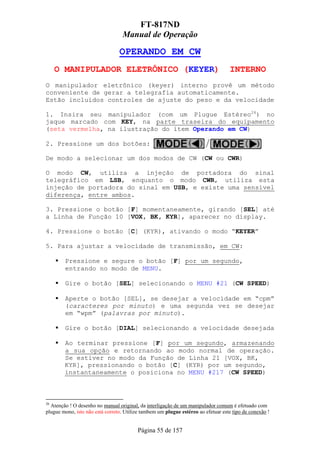 FT-817ND
                                   Manual de Operação

                                 OPERANDO EM CW
     O MANIPULADOR ELETRÔNICO (KEYER)                                              INTERNO
O manipulador eletrônico (keyer) interno provê um método
conveniente de gerar a telegrafia automaticamente.
Estão incluidos controles de ajuste do peso e da velocidade

1. Insira seu manipulador (com um Plugue Estéreo26) no
jaque marcado com KEY, na parte traseira do equipamento
(seta vermelha, na ilustração do ítem Operando em CW)

2. Pressione um dos botões:

De modo a selecionar um dos modos de CW (CW ou CWR)

O modo CW, utiliza a injeção de portadora do sinal
telegráfico em LSB, enquanto o modo CWR, utiliza esta
injeção de portadora do sinal em USB, e existe uma sensível
diferença, entre ambos.

3. Pressione o botão [F] momentaneamente, girando [SEL] até
a Linha de Função 10 [VOX, BK, KYR], aparecer no display.

4. Pressione o botão [C] (KYR), ativando o modo “KEYER”

5. Para ajustar a velocidade de transmissão, em CW:

        Pressione e segure o botão [F] por um segundo,
        entrando no modo de MENU.

        Gire o botão [SEL] selecionando o MENU #21 (CW SPEED)

        Aperte o botão [SEL], se desejar a velocidade em “cpm”
        (caracteres por minuto) e uma segunda vez se desejar
        em “wpm” (palavras por minuto).

        Gire o botão [DIAL] selecionando a velocidade desejada

        Ao terminar pressione [F] por um segundo, armazenando
        a sua opção e retornando ao modo normal de operação.
        Se estiver no modo da Função de Linha 21 [VOX, BK,
        KYR], pressionando o botão [C] (KYR) por um segundo,
        instantaneamente o posiciona no MENU #217 (CW SPEED)



26
  Atenção ! O desenho no manual original, da interligação de um manipulador comum é efetuado com
plugue mono, isto não está correto. Utilize tambem um plugue estéreo ao efetuar este tipo de conexão !


                                         Página 55 de 157
 