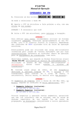 FT-817ND
                   Manual de Operação

                   OPERANDO EM FM
1. Pressione um dos botões:

De modo a selecionar o modo FM

2. Aperte o PTT do microfone e fale próximo a ele, com uma
altura de voz normal.

ATENÇÃO ! É necessário que você

3. Solte o PTT (do microfone), para retornar a recepção.

                        ATENÇÃO !
Para efetuar este teste, recomendamos utilizar um Sistema
Irradiante adequado, conectado apropriadamente ao seu FT-
817ND, isto é no conector frontal ou traseiro, dependendo
das condições de MENU ajustadas e/ou da faixa de operação
escolhida.

Eventualmente pode ser utilizada uma carga não-irradiante
(conhecida pelo jargão de “antena fantasma”) que por suas
características, apresenta as condições ideais de operação
para um equipamento de transmissão, como este.

Observamos tambem, que segundo as Normas Brasileiras atuais
(Norma N31/94) pertinentes ao serviço de radioamadorismo, a
utilização (e posse) de uma “carga não-irradiante” é
obrigatória,   nestes   casos   (testes    e   ajustes   de
transmissor)!

4. Convide algum amigo de rádio, em uma frequência
destinada à operação Simplex em FM, a escutar a sua
transmissão, para indicar se o nível de áudio, é
satisfatório, (muito) baixo, ou (muito) alto (em excesso).

                         ATENÇÃO !
Os Segmentos em Simplex, para a faixa de 144 Mhz (2m), no
Brasil, segundo as condições da ética operacional, são:

    Segmento Inferior (inclusive):
    de 146.390 a 146.600 Mhz
    Segmento Superior (inclusive):
    de 147.400 a 147.590 Mhz

Procure respeitar a operação nestes segmentos, garantindo
que não irá interferir nem na entrada, nem na saída de
nenhuma repetidora de sua região (ou em casos de
propagação, as distantes), prejudicando a outros operadores


                       Página 58 de 157
 