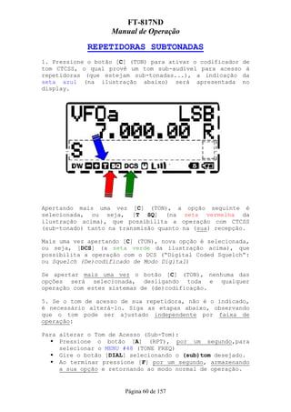 FT-817ND
                   Manual de Operação

             REPETIDORAS SUBTONADAS
1. Pressione o botão [C] (TON) para ativar o codificador de
tom CTCSS, o qual provê um tom sub-audível para acesso à
repetidoras (que estejam sub-tonadas...), a indicação da
seta azul (na ilustração abaixo) será apresentada no
display.




Apertando mais uma vez [C] (TON), a opção seguinte é
selecionada, ou seja, [T SQ] (na seta vermelha da
ilustração acima), que possibilita a operação com CTCSS
(sub-tonado) tanto na transmisão quanto na (sua) recepção.

Mais uma vez apertando [C] (TON), nova opção é selecionada,
ou seja, [DCS] (a seta verde da ilustração acima), que
possibilita a operação com o DCS (“Digital Coded Squelch”:
ou Squelch (De)codificado de Modo Digital)

Se apertar mais uma vez o botão [C] (TON), nenhuma das
opções será selecionada, desligando toda e qualquer
operação com estes sistemas de (de)codificação.

5. Se o tom de acesso de sua repetidora, não é o indicado,
é necessário alterá-lo. Siga as etapas abaixo, observando
que o tom pode ser ajustado independente por faixa de
operação:

Para alterar o Tom de Acesso (Sub-Tom):
     Pressione o botão [A] (RPT), por um segundo,para
     selecionar o MENU #48 (TONE FREQ)
     Gire o botão [DIAL] selecionando o (sub)tom desejado.
     Ao terminar pressione [F] por um segundo, armazenando
     a sua opção e retornando ao modo normal de operação.


                       Página 60 de 157
 