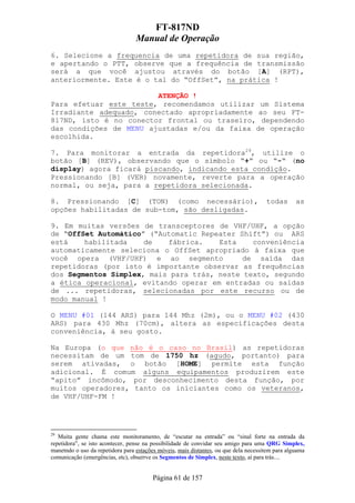 FT-817ND
                                  Manual de Operação
6. Selecione a frequencia de uma repetidora de sua região,
e apertando o PTT, observe que a frequência de transmissão
será a que você ajustou através do botão [A] (RPT),
anteriormente. Este é o tal do “OffSet”, na prática !

                        ATENÇÃO !
Para efetuar este teste, recomendamos utilizar um Sistema
Irradiante adequado, conectado apropriadamente ao seu FT-
817ND, isto é no conector frontal ou traseiro, dependendo
das condições de MENU ajustadas e/ou da faixa de operação
escolhida.

7. Para monitorar a entrada da repetidora29, utilize o
botão [B] (REV), observando que o símbolo “+” ou “-“ (no
display) agora ficará piscando, indicando esta condição.
Pressionando [B] (VER) novamente, reverte para a operação
normal, ou seja, para a repetidora selecionada.

8. Pressionando [C] (TON) (como necessário),                                          todas       as
opções habilitadas de sub-tom, são desligadas.

9. Em muitas versões de transceptores de VHF/UHF, a opção
de “OffSet Automático” (“Automatic Repeater Shift”) ou ARS
está    habilitada    de   fábrica.    Esta    conveniência
automaticamente seleciona o OffSet apropriado à faixa que
você opera (VHF/UHF) e ao segmento           de saída das
repetidoras (por isto é importante observar as frequências
dos Segmentos Simplex, mais para trás, neste texto, segundo
a ética operacional, evitando operar em entradas ou saídas
de ... repetidoras, selecionadas por este recurso ou de
modo manual !

O MENU #01 (144 ARS) para 144 Mhz (2m), ou o MENU #02 (430
ARS) para 430 Mhz (70cm), altera as especificações desta
conveniência, à seu gosto.

Na Europa (o que não é o caso no Brasil) as repetidoras
necessitam de um tom de 1750 hz (agudo, portanto) para
serem ativadas, o botão [HOME] permite esta função
adicional. É comum alguns equipamentos produzirem este
“apito” incômodo, por desconhecimento desta função, por
muitos operadores, tanto os iniciantes como os veteranos,
de VHF/UHF-FM !




29
   Muita gente chama este monitoramento, de “escutar na entrada” ou “sinal forte na entrada da
repetidora”, se isto acontecer, pense na possibilidade de convidar seu amigo para uma QRG Simplex,
manetndo o uso da repetidora para estações móveis, mais distantes, ou que dela necessitem para alguama
comunicação (emergências, etc), obserrve os Segmentos de Simplex, neste texto, aí para trás....


                                         Página 61 de 157
 