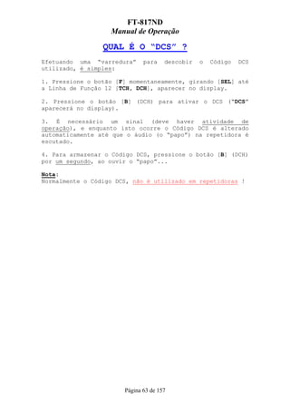 FT-817ND
                   Manual de Operação

                 QUAL É O “DCS” ?
Efetuando uma “varredura”     para    descobir   o   Código   DCS
utilizado, é simples:

1. Pressione o botão [F] momentaneamente, girando [SEL] até
a Linha de Função 12 [TCH, DCH], aparecer no display.

2. Pressione o botão [B] (DCH) para ativar o DCS (“DCS”
aparecerá no display).

3. É necessário um sinal (deve haver atividade de
operação), e enquanto isto ocorre o Código DCS é alterado
automaticamente até que o áudio (o “papo”) na repetidora é
escutado.

4. Para armazenar o Código DCS, pressione o botão [B] (DCH)
por um segundo, ao ouvir o “papo”...

Nota:
Normalmente o Código DCS, não é utilizado em repetidoras !




                       Página 63 de 157
 