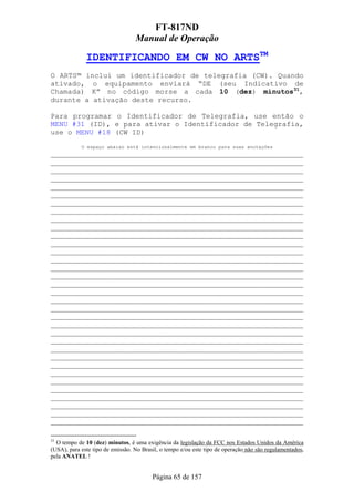 FT-817ND
                                  Manual de Operação

              IDENTIFICANDO EM CW NO ARTSTM
O ARTS™ inclui um identificador de telegrafia (CW). Quando
ativado, o equipamento enviará “DE (seu Indicativo de
Chamada) K” no código morse a cada 10 (dez) minutos31,
durante a ativação deste recurso.

Para programar o Identificador de Telegrafia, use então o
MENU #31 (ID), e para ativar o Identificador de Telegrafia,
use o MENU #18 (CW ID)
            O espaço abaixo está intencionalmente em branco para suas anotações
___________________________________________________________
___________________________________________________________
___________________________________________________________
___________________________________________________________
___________________________________________________________
___________________________________________________________
___________________________________________________________
___________________________________________________________
___________________________________________________________
___________________________________________________________
___________________________________________________________
___________________________________________________________
___________________________________________________________
___________________________________________________________
___________________________________________________________
___________________________________________________________
___________________________________________________________
___________________________________________________________
___________________________________________________________
___________________________________________________________
___________________________________________________________
___________________________________________________________
___________________________________________________________
___________________________________________________________
___________________________________________________________
___________________________________________________________
___________________________________________________________
___________________________________________________________
___________________________________________________________
___________________________________________________________
___________________________________________________________
___________________________________________________________
___________________________________________________________
___________________________________________________________

31
  O tempo de 10 (dez) minutos, é uma exigência da legislação da FCC nos Estados Unidos da América
(USA), para este tipo de emissão. No Brasil, o tempo e/ou este tipo de operação não são regulamentados,
pela ANATEL !


                                         Página 65 de 157
 