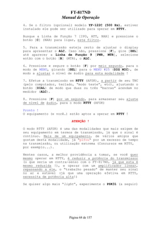 FT-817ND
                   Manual de Operação
4. Se o filtro (opcional) modelo YF-122C (500 Hz), estiver
instalado ele pode ser utilizado para operar em RTTY.

Busque a Linha de Função 7 [IPO, ATT, NAR] e pressione o
botão [C] (NAR) para ligar, este filtro.

5. Para a transmissão esteja certo de ajustar o display
para apresentar o ALC. Caso não, pressione [F], gire [SEL]
até aparecer a Linha de Função 9 [PWR, MTR], selecione
então com o botão [B] (MTR), o ALC.

6. Pressione e segure o botão [F] por meio segundo, para o
modo de MENU, girando [SEL] para o MENU #25 (DIG MIC), de
modo a ajustar o nível de áudio para esta modalidade !

7. Efetue a transmissão em RTTY (AFSK), a partir de seu TNC
(pelo computador, teclado, “modo teste”, etc), ajustando o
botão [DIAL] de modo que duas ou três “barras” acendam no
medidor (ALC).

8. Pressione [F] por um segundo, para armazenar seu ajuste
de nível de áudio, para o modo RTTY (AFSK)

Pronto !
O equipamento (e você…) estão aptos a operar em RTTY !

                         ATENÇÃO !

O modo RTTY (AFSK) é uma das modalidades que mais exigem de
seu equipamento em termos de transmissão, já que o sinal é
contínuo. Mais de um equipamento, de vários amigos que
gostam desta modalidade, já “pifou“ por um excesso de tempo
na transmissão, ou utilização extrema (Concursos em RTTY,
por exemplo...).

Nestes casos, a melhor providência a tomar, se você quer
mesmo operar em RTTY, é reduzir a potência do transmissor
(o que seria um contra-senso com o FT-817ND, já que esta é
mesmo reduzida !), e operar com um amplificador linear,
repassando a ele, o “trabalho pesado” de manter seu sinal
no ar e estável (já que uma operação efetiva em RTTY,
necessita de potência alta!)

Se quiser algo mais “light”, experimente o PSK31 (a seguir)




                       Página 68 de 157
 