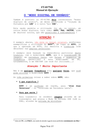 FT-817ND
                                   Manual de Operação

                 O “MODO DIGITAL DE USUÁRIO”
Tambem é previsto no FT-817ND dois convenientes “modos
digitais de usuário”, um deles permitindo a “Injeção de
Portadora por LSB” e o outro “por USB”.

Esta opção permite a utilização (ou um, ou outro), em
outros modos digitais, tais como: SSTV, FAX, PACTOR, além
de (muitos) outros, que são permitidos à radioamadores !

                                       ATENÇÃO !
O exemplo abaixo, não está no manual original, preferimos
exemplificar a utilização do SSTV34, em lugar do RTTY, já
que a operação em RTTY, foi descrita e traduzida (com
detalhes) nas páginas anteriores.

O exemplo será baseado na experiência particular deste
tradutor, com a modalidade SSTV, que é a transmissão de
imagens, em varredura lenta, nas faixas e segmentos de
frequência   (permitidos   à   esta  modalidade)   em HF,
notadamennte, e em VHF/UHF (se você for inclinado...)

                      Atenção ! Muito Importante
Não é em qualquer frequência e/ou qualquer faixa, que você
pode utilizar a modalidade SSTV !

As três primeiras coisas a saber sobre SSTV, são:

           O que significa ?

          SSTV é um acrônimo em inglês, para “Slow                                          Scan
          Televison” – ou “Televisão em Varredura Lenta”.

           Para que serve ?

          Para transmitir (e receber) imagens através de um
          transceptor que possua o Modo de Emissão SSB (LSB ou
          USB), através da entrada de microfone.




34
     Além do CW, e do PSK31, este modo de emissão é um de nossos preferidos (notadamente em 20m) !


                                         Página 70 de 157
 