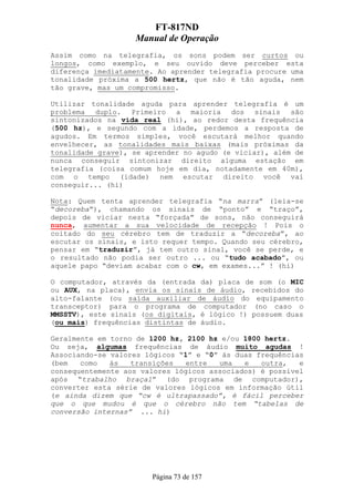 FT-817ND
                   Manual de Operação
Assim como na telegrafia, os sons podem ser curtos ou
longos, como exemplo, e seu ouvido deve perceber esta
diferença imediatamente. Ao aprender telegrafia procure uma
tonalidade próxima a 500 hertz, que não é tão aguda, nem
tão grave, mas um compromisso.

Utilizar tonalidade aguda para aprender telegrafia é um
problema duplo. Primeiro a maioria dos sinais são
sintonizados na vida real (hi), ao redor desta frequência
(500 hz), e segundo com a idade, perdemos a resposta de
agudos. Em termos simples, você escutará melhor quando
envelhecer, as tonalidades mais baixas (mais próximas da
tonalidade grave), se aprender no agudo (e viciar), além de
nunca conseguir sintonizar direito alguma estação em
telegrafia (coisa comum hoje em dia, notadamente em 40m),
com o tempo (idade) nem escutar direito você vai
conseguir... (hi)

Nota: Quem tenta aprender telegrafia “na marra” (leia-se
“decoreba”), chamando os sinais de “ponto” e “traço”,
depois de viciar nesta “forçada” de sons, não conseguirá
nunca, aumentar a sua velocidade de recepção ! Pois o
coitado do seu cérebro tem de traduzir a “decoreba”, ao
escutar os sinais, e isto requer tempo. Quando seu cérebro,
pensar em “traduzir”, já tem outro sinal, você se perde, e
o resultado não podia ser outro ... ou “tudo acabado”, ou
aquele papo “deviam acabar com o cw, em exames...” ! (hi)

O computador, através da (entrada da) placa de som (o MIC
ou AUX, na placa), envia os sinais de áudio, recebidos do
alto-falante (ou saída auxiliar de áudio do equipamento
transceptor) para o programa de computador (no caso o
MMSSTV), este sinais (os digitais, é lógico !) possuem duas
(ou mais) frequências distintas de áudio.

Geralmente em torno de 1200 hz, 2100 hz e/ou 1800 hertz.
Ou seja, algumas frequências de áudio muito agudas !
Associando-se valores lógicos “1” e “0” às duas frequências
(bem   como   às   transições   entre  uma   e   outra,   e
consequentemente aos valores lógicos associados) é possível
após “trabalho braçal” (do programa de computador),
converter esta série de valores lógicos em informação útil
(e ainda dizem que “cw é ultrapassado”, é fácil perceber
que o que mudou é que o cérebro não tem “tabelas de
conversão internas” ... hi)




                       Página 73 de 157
 