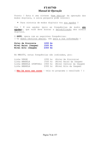 FT-817ND
                      Manual de Operação
Pronto ! Esta é uma síntese (bem básica) da operação dos
modos digitais, e outra pergunta pode ocorrer:

        Para sintonia de modos digitais vou aos agudos ?

Sim ! É nos agudos (pois as frequências de áudio são
agudas), que você deve buscar a decodificação dos sinais
digitais.

O SSTV, opera com as seguintes frequências:
( Os dados técnicos abaixo, são para a sua informação )

Pulso de Sincronia         1200 Hz
Nível Baixo (Imagem)       1500 Hz
Nível Alto (Imagem)        2300 Hz


No MMSSTV, estas frequências são indicadas, por:

Linha   VERDE             1200    hz   (Pulso   de Sincronia)
Linha   AMARELA           1500    hz   (Nível   Baixo da Imagem)
Linha   AMARELA (PONTUAL) 1900    hz   (Nível   Central da Imagem)
Linha   AMARELA           2300    hz   (Nível   Alto da Imagem)

( Não há erro nas cores – veja no programa o resultado ! )




                          Página 74 de 157
 