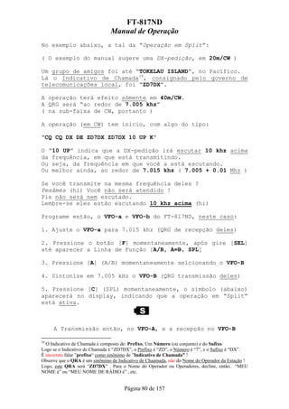 FT-817ND
                               Manual de Operação
No exemplo abaixo, a tal da “Operação em Split”:

( O exemplo do manual sugere uma DX-pedição, em 20m/CW )

Um grupo de amigos foi até “TOKELAU ISLAND”, no Pacífico.
Lá o Indicativo de Chamada39, consignado pelo governo de
telecomunicações local, foi “ZD7DX”.

A operação terá efeito sómente em 40m/CW.
A QRG será “ao redor de 7.005 khz”
( na sub-faixa de CW, portanto )

A operação (em CW) tem ínicio, com algo do tipo:

“CQ CQ DX DE ZD7DX ZD7DX 10 UP K”

O “10 UP” indica que a DX-pedição irá escutar 10 khz acima
da frequência, em que está transmitindo.
Ou seja, da frequência em que você a está escutando.
Ou melhor ainda, ao redor de 7.015 khz ( 7.005 + 0.01 Mhz )

Se você transmite na mesma frequência deles ?
Pesâmes (hi) Você não será atendido !
Pis não será nem escutado.
Lembre-se eles estão escutando 10 khz acima (hi)

Programe então, o VFO-a e VFO-b do FT-817ND, neste caso:

1. Ajuste o VFO-a para 7.015 khz (QRG de recepção deles)

2. Pressione o botão [F] momentaneamente, após gire [SEL]
até aparecer a Linha de Função [A/B, A=B, SPL]

3. Pressione [A] (A/B) momentaneamente selcionando o VFO-B

4. Sintonize em 7.005 kHz o VFO-B (QRG transmissão deles)

5. Pressione [C] (SPL) momentaneamente, o símbolo (abaixo)
aparecerá no display, indicando que a operação em “Split”
está ativa.



     A Transmissão então, no VFO-A, e a recepção no VFO-B

39
  O Indicativo de Chamada é composto de: Prefixo, Um Número (ou conjunto) e do Sufixo.
Logo se o Indicativo de Chamada é “ZD7DX”, o Prefixo é “ZD”, o Número é “7”, e o Sufixo é “DX”.
É incorreto falar ”prefixo“ como sinônimo de ”Indicativo de Chamada” !
Observe que o QRA é um sinônimo de Indicativo de Chaamada, não do Nome do Operador da Estação !
Logo, este QRA será “ZD7DX” . Para o Nome do Operador ou Operadores, decline, então, “MEU
NOME é” ou “MEU NOME DE RÁDIO é” , etc.


                                      Página 80 de 157
 