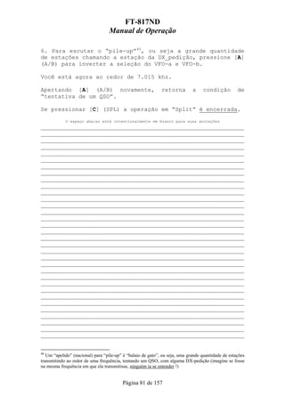 FT-817ND
                                  Manual de Operação

6. Para escutar o “pile-up”40, ou seja a grande quantidade
de estações chamando a estação da DX_pedição, pressione [A]
(A/B) para inverter a seleção do VFO-a e VFO-b.

Você está agora ao redor de 7.015 khz.

Apertando [A] (A/B) novamente,                               retorna         a    condição          de
“tentativa de um QSO”.

Se pressionar [C] (SPL) a operação em “Split” é encerrada.

            O espaço abaixo está intencionalmente em branco para suas anotações
___________________________________________________________
___________________________________________________________
___________________________________________________________
___________________________________________________________
___________________________________________________________
___________________________________________________________
___________________________________________________________
___________________________________________________________
___________________________________________________________
___________________________________________________________
___________________________________________________________
___________________________________________________________
___________________________________________________________
___________________________________________________________
___________________________________________________________
___________________________________________________________
___________________________________________________________
___________________________________________________________
___________________________________________________________
___________________________________________________________
___________________________________________________________
___________________________________________________________
___________________________________________________________
___________________________________________________________
___________________________________________________________
___________________________________________________________
___________________________________________________________
___________________________________________________________
___________________________________________________________
___________________________________________________________
___________________________________________________________
___________________________________________________________
___________________________________________________________


40
   Um “apelido” (nacional) para “pile-up” é “balaio de gato”, ou seja, uma grande quantidade de estações
transmitindo ao redor de uma frequência, tentando um QSO, com alguma DX-pedição (imagine se fosse
na mesma frequência em que ela transmitisse, ninguém ia se entender !)


                                         Página 81 de 157
 