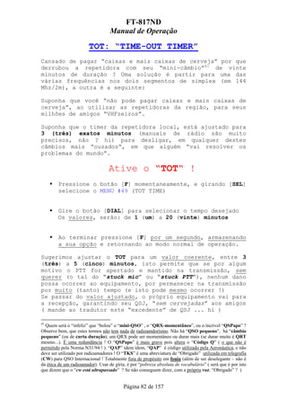 FT-817ND
                                   Manual de Operação

                        TOT: “TIME-OUT TIMER”
Cansado de pagar “caixas e mais caixas de cerveja” por que
derrubou a repetidora com seu “mini-câmbio”41 de vinte
minutos de duração ? Uma solução é partir para uma das
várias frequências nos dois segmentos de simplex (em 144
Mhz/2m), a outra é a seguinte:

Suponha que você “não pode pagar caixas e mais caixas de
cerveja”, ao utilizar as repetidoras da região, para seus
milhões de amigos “VHFzeiros”.

Suponha que o timer da repetidora local, está ajustado para
3 (três) exatos minutos (manuais de rádio são muito
precisos, não ? hi) para desligar, em qualquer destes
câmbios mais “ousados“, em que alguém “vai resolver os
problemas do mundo”.

                                  Ative o “TOT“ !
        Pressione o botão [F] momentaneamente, e girando [SEL]
        selecione o MENU #49 (TOT TIME)


        Gire o botão [DIAL] para selecionar o tempo desejado
        Os valores, serão: de 1 (um) a 20 (vinte) minutos


        Ao terminar pressione [F] por um segundo, armazenando
        a sua opção e retornando ao modo normal de operação.

Sugerimos ajustar o TOT para um valor coerente, entre 3
(três) a 5 (cinco) minutos, isto permite que se por algum
motivo o PTT for apertado e mantido na transmissão, sem
querer (o tal do “stuck mic” ou “stuck PTT”), nenhum dano
possa ocorrer ao equipamento, por permanecer na transmissão
por muito (tanto) tempo (e isto pode mesmo ocorrer !)
Se passar do valor ajustado, o próprio equipamento vai para
a recepção, garantindo seu QSJ, “sem cervejadas” aos amigos
( mande ao tradutor este “excedente” de QSJ ... hi )

41
  Quem será o “infeliz” que “bolou” o “mini-QSO” , o “QRX-momentâneo”, ou o íncrivel “QSPapo” ?
Observe bem, que estes termos não tem nada de radioamdorismo. Não há “QSO pequeno”, há “câmbio
pequeno” (ou de curta duração); um QRX pode ser momentâneo ou durar mais (se durar muito é QRT
mesmo...). É uma redundância ! O “QSPapo” é mais grave pois altera o “Código Q” ( o que não é
permitido pela Norma N31/94 ! ). “QAP” idem idem, “QAP” é código utilizado pela Aeronáutica, e não
deve ser utilizado por radioamadores ! O “TKS” é uma abreviatura de “Obrigado” utilizada em telegrafia
(CW) para QSO Internacional ! Totalmente fora de propósito em fonia (além de ser deselegante – não é
da ética de um radioamador). Usar de gíria, é por “pobreza absoluta de vocabulário” ( será que é por isto
que dizem que o “cw está ultrapassado” ? Se não conseguem dizer, com a própria voz: “Obrigado” ? )


                                          Página 82 de 157
 
