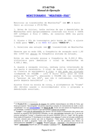 FT-817ND
                                   Manual de Operação

                   MONITORANDO “WEATHER-FAX”

Monitorar as transmissões de WeatherFax42 (em HF) é muito
fácil ao utilizar o FT-817ND.

1. Antes de iniciar, tenha certeza de que o demodulador de
WeatherFax está apropriadamente conectado nos Pinos 5 (DATA
OUT 1200bps) e Pino 2 (GND), do conectro DATA (na parte
traseira)

2. Ajuste o Vfo do transceptor pelo botão de VFO, e ajuste
o modo para “DIG”, e no MENU #26 para “PSK31-U”.

3. Selecione uma estação (em HF) transmitindo em WeatherFax

Observe que no modo USB, a frequência de recepção está 1.90
kHz (1900 hz) abaixo da frequência anotada da estação.

Então se uma estação possue a frequência de 8.682.0 MHz,
sintonize-a para demodular o sinal de WeatherFax em
8.680.1 MHz.

4. Quando a recepção iniciar, nenhuma outra intervenção de
sua parte é necessária. O nível de áudio do conector DATA
na traseira do equipamento é fixo, e não pode ser ajustado
(independe do VOLUME – isto é muito útil, pois se você
gosta de “corujar”43, abaixando o VOLUME não vai incomodar
o “pessoal de seu QTH”, que não é radioamador, ou “não
gosta daquela barulheira” ... hi)

Ajustes finos na escala de cinza, e alinhamentos do “frame”
são obtidos usando o microcomputador e/ou o programa a
demodulação associado.




42
   O WeatherFAX, é a transmissão de imagens dos satélites meteorológicos em órbita da Terra, que
foram previamente “descarregadas” em pontos específicos (estações de rastreamento) de modo a serem
“espalahadas” (ou seja retransmitidas), nas faixas de HF. Existe um sem número de frequências para
esta finalidade, e acitada no manual (e aqui apresentada) é apenas um exemplo !
43
   “Corujar” é uma gíria de radioamadores que denota o ato de escutar as transmissões (dos outros) sem
interrferir na sequência das transmissões efetuadas, ou seja, sem participar (opinando, etc). É um ato de
extrema inteligência “corujar” a frequência antes de querer transmitir, pois se o “papo” não lhe agrada,
basta mudar de frequência ! É deselegante (e em alguns casos ofensivo !) entrar em um papo estabelecido
e normal, sómente para mostrar que está na frequência ! Tanto quanto, interromper um QSO em
andamento de modo a perguntar “como está chegando” ! Um dos príncipios mais básicos do
radioamadorismo (mundial !), é o respeito. “Respeite para ser ... repseitado” ! Isto diferencia no ato um
“mero” radioamador daquele que, por suas atitudes e coerência é um ... RADIOAMADOR !


                                          Página 83 de 157
 