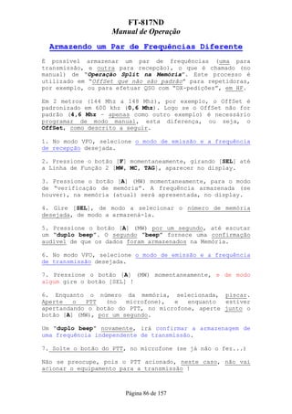 FT-817ND
                   Manual de Operação
  Armazendo um Par de Frequências Diferente
É possível armazenar um par de frequências (uma para
transmissão, e outra para recepção), o que é chamado (no
manual) de “Operação Split na Memória”. Este processo é
utilizado em “OffSet que não são padrão” para repetidoras,
por exemplo, ou para efetuar QSO com “DX-pedições”, em HF.

Em 2 metros (144 Mhz a 148 Mhz), por exemplo, o OffSet é
padronizado em 600 khz (0,6 Mhz). Logo se o OffSet não for
padrão (4,6 Mhz – apenas como outro exemplo) é necessário
programar de modo manual, esta diferença, ou seja, o
OffSet, como descrito a seguir.

1. No modo VFO, selecione o modo de emissão e a frequência
de recepção desejada.

2. Pressione o botão [F] momentaneamente, girando [SEL] até
a Linha de Função 2 [MW, MC, TAG], aparecer no display.

3. Pressione o botão [A] (MW) momentaneamente, para o modo
de “verificação de memória”. A frequência armazenada (se
houver), na memória (atual) será apresentada, no display.

4. Gire [SEL], de modo a selecionar o número de memória
desejada, de modo a armazená-la.

5. Pressione o botão [A] (MW) por um segundo, até escutar
um “duplo beep”. O segundo “beep” fornece uma confirmação
audível de que os dados foram armazenados na Memória.

6. No modo VFO, selecione o modo de emissão e a frequência
de transmissão desejada.

7. Pressione o botão [A] (MW) momentaneamente, e de modo
algum gire o botão [SEL] !

6. Enquanto o número da memória, selecionada, piscar.
Aperte   o  PTT   (no   microfone), e   enquanto  estiver
apertandando o botão do PTT, no microfone, aperte junto o
botão [A] (MW), por um segundo.

Um “duplo beep” novamente, irá confirmar a armazenagem de
uma frequência independente de transmissão.

7. Solte o botão do PTT, no microfone (se já não o fez...)

Não se preocupe, pois o PTT acionado, neste caso, não vai
acionar o equipamento para a transmissão !



                       Página 86 de 157
 
