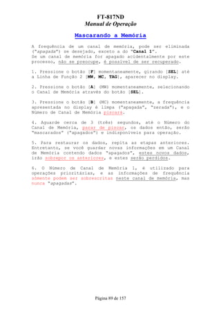 FT-817ND
                   Manual de Operação
                Mascarando a Memória
A frequência de um canal de memória, pode ser eliminada
(“apagada”) se desejado, exceto a do “Canal 1”.
Se um canal de memória for apagado acidentalmente por este
processo, não se preocupe, é possível de ser recuperado.

1. Pressione o botão [F] momentaneamente, girando [SEL] até
a Linha de Função 2 [MW, MC, TAG], aparecer no display.

2. Pressione o botão [A] (MW) momentaneamente, selecionando
o Canal de Memória através do botão [SEL].

3. Pressione o botão [B] (MC) momentaneamente, a frequência
apresentada no display é limpa (“apagada”, “zerada”), e o
Número de Canal de Memória piscará.

4. Aguarde cerca de 3 (três) segundos, até o Número do
Canal de Memória, parar de piscar, os dados então, serão
“mascarados” (“apagados”) e indisponíveis para operação.

5. Para restaurar os dados, repita as etapas anteriores.
Entretanto, se você guardar novas informações em um Canal
de Memória contendo dados “apagados”, estes novos dados,
irão sobrepor os anteriores, e estes serão perdidos.

6. O Número de Canal de Memória 1, é utilizado para
operações prioritárias, e as informações de frequência
sómente podem ser sobrescritas neste canal de memória, mas
nunca “apagadas”.




                       Página 89 de 157
 