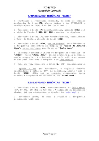 FT-817ND
                   Manual de Operação
           ARMAZENANDO MEMÓRIAS “HOME”
1. Sintonize a frequência desejada, no modo de emissão
preferido. Se é em FM, ajuste tambem o tom CTCSS/DCS e
configurações de repetidora (se for o caso).

2. Pressione o botão [F] momentaneamente, girando [SEL] até
a Linha de Função 2 [MW, MC, TAG], aparecer no display.

3. Pressione o botão [A] (MW) momentaneamente, selecionando
o Canal de Memória através do botão [SEL].

4. Pressione o botão [HOME] por um segundo, isto armazenará
a frequência apresentada no display no “Canal de Memória
Home”, sendo confimado através de um “duplo beep”

5. Se desejar armazenar um par de frequências especiais (em
“Split”) neste “Canal Home”, inicie primeiro pela recepção,
com as etapas de 1 a 4 (anteriores). Após utilize as mesmas
etapas para armazenar a frequência de transmissão.

6. Mais uma vez, pressione o botão [A] (MW) momentaneamente

7. Aperte o PTT (no microfone), e enquanto estiver
apertandando o botão do PTT, no microfone, aperte junto o
botão [HOME] (MW), por um segundo, armazenando desta
maneira a frequência de transmissão no “Canal Home”.


           RESTAURANDO MEMÓRIAS “HOME”
1. Pressione o botão [HOME] momentaneamente, na faixa atual
(HF, 50 Mhz, 144 Mhz ou 430 Mhz). A indicação da ilustração
abaixo, irá ser apresnetada no display (na seta azul).

2. Pressione [HOME] de     modo    a      retornar   a   frequência
previamente utilizada.




                       Página 91 de 157
 