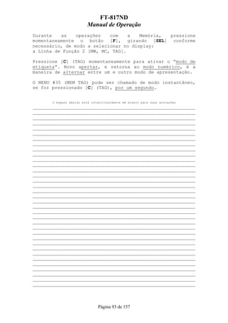 FT-817ND
                         Manual de Operação
Durante   as    operações   com    a   Memória, pressione
momentaneamente o botão [F], girando [SEL] conforme
necessário, de modo a selecionar no display:
a Linha de Função 2 [MW, MC, TAG].

Pressione [C] (TAG) momentaneamente para ativar o “modo de
etiqueta”. Novo apertar, e retorna ao modo numérico, é a
maneira de alternar entre um e outro modo de apresentação.

O MENU #35 (MEM TAG) pode ser chamado de modo instantâneo,
se for pressionado [C] (TAG), por um segundo.


       O espaço abaixo está intencionalmente em branco para suas anotações
___________________________________________________________
___________________________________________________________
___________________________________________________________
___________________________________________________________
___________________________________________________________
___________________________________________________________
___________________________________________________________
___________________________________________________________
___________________________________________________________
___________________________________________________________
___________________________________________________________
___________________________________________________________
___________________________________________________________
___________________________________________________________
___________________________________________________________
___________________________________________________________
___________________________________________________________
___________________________________________________________
___________________________________________________________
___________________________________________________________
___________________________________________________________
___________________________________________________________
___________________________________________________________
___________________________________________________________
___________________________________________________________
___________________________________________________________
___________________________________________________________
___________________________________________________________
___________________________________________________________
___________________________________________________________
___________________________________________________________
___________________________________________________________
___________________________________________________________
___________________________________________________________
___________________________________________________________



                               Página 93 de 157
 