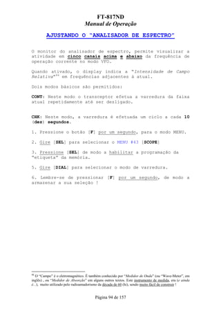 FT-817ND
                                 Manual de Operação
         AJUSTANDO O “ANALISADOR DE ESPECTRO”

O monitor do analisador de espectro, permite visualizar a
atividade em cinco canais acima e abaixo da frequência de
operação corrente no modo VFO.

Quando ativado, o display indica a “Intensidade de Campo
Relativa”46 em frequências adjacentes à atual.

Dois modos básicos são permitidos:

CONT: Neste modo o transceptor efetua a varredura da faixa
atual repetidamente até ser desligado.


CHK: Neste modo, a varredura é efetuada um ciclo a cada 10
(dez) segundos.

1. Pressione o botão [F] por um segundo, para o modo MENU.

2. Gire [SEL] para selecionar o MENU #43 [SCOPE]

3. Pressione [SEL] de modo a habilitar a programação da
“etiqueta” da memória.

5. Gire [DIAL] para selecionar o modo de varredura.

6. Lembre-se de pressionar [F] por um segundo, de modo a
armazenar a sua seleção !




46
   O “Campo” é o eletromagnético. É também conhecido por “Medidor de Onda” (ou “Wave-Meter”, em
inglês) , ou “Medidor de Absorção” em alguns outros textos. Este instrumento de medida, era (e ainda
é...), muito utilizado pelo radioamadorismo da década de 60 (hi), sendo muito fácil de construir !


                                        Página 94 de 157
 