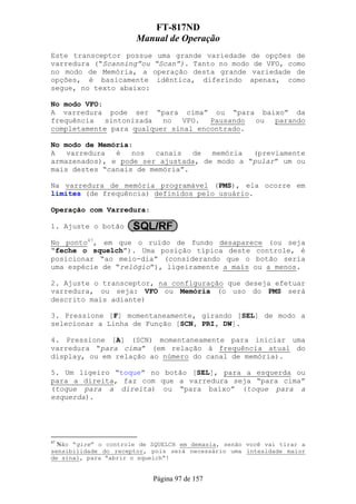 FT-817ND
                       Manual de Operação
Este transceptor possue uma grande variedade de opções de
varredura (“Scanning”ou “Scan”). Tanto no modo de VFO, como
no modo de Memória, a operação desta grande variedade de
opções, é basicamente idêntica, diferindo apenas, como
segue, no texto abaixo:

No modo VFO:
A varredura pode ser “para cima” ou “para baixo” da
frequência   sintonizada  no   VFO.  Pausando ou parando
completamente para qualquer sinal encontrado.

No modo de Memória:
A   varredura  é   nos  canais   de  memória  (previamente
armazenados), e pode ser ajustada, de modo a “pular” um ou
mais destes “canais de memória”.

Na varredura de memória programável (PMS), ela ocorre em
limites (de frequência) definidos pelo usuário.

Operação com Varredura:

1. Ajuste o botão

No ponto47, em que o ruído de fundo desaparece (ou seja
“feche o squelch”). Uma posição típica deste controle, é
posicionar “ao meio-dia” (considerando que o botão seria
uma espécie de “relógio”), ligeiramente a mais ou a menos.

2. Ajuste o transceptor, na configuração que deseja efetuar
varredura, ou seja: VFO ou Memória (o uso do PMS será
descrito mais adiante)

3. Pressione [F] momentaneamente, girando [SEL] de modo a
selecionar a Linha de Função [SCN, PRI, DW].

4. Pressione [A] (SCN) momentaneamente para iniciar uma
varredura “para cima” (em relação à frequência atual do
display, ou em relação ao número do canal de memória).

5. Um ligeiro “toque” no botão [SEL], para a esquerda ou
para a direita, faz com que a varredura seja “para cima”
(toque para a direita) ou “para baixo” (toque para a
esquerda).




47
  Não “gire” o controle de SQUELCH em demasia, senão você vai tirar a
sensibilidade do receptor, pois será necessário uma intesidade maior
de sinal, para “abrir o squelch”!


                           Página 97 de 157
 