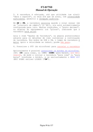 FT-817ND
                   Manual de Operação
5. A varredura é efetuada, até que atividade (um sinal)
“abra o squelch”, ou seja até que um sinal, com intensidade
suficiente, permitir a recepção auditiva.

Em AM e FM, a varredura reinicia quando o sinal cessar (em
um “intervalo de câmbio”, p. ex.), ela está automaticamente
configurada para isto. Nestas condições, o “ponto decimal”,
no display do equipamento irá “piscar”, indicando que a
varredura está ativa.

Leia o ítem “Opções de Varredura”, na página posteriormais
adiante para os detalhes de como customizar a continuação
da varredura. Nos modos de SSB & CW, o tempo de varredura é
maior (pois a velocidade se reduz), porém não para.

6. Pressione o PTT (do microfone) para cancelar a varredura

Opcionalmente é possível pressionar os botões do microfone,
[UP] (UP: para cima), ou [DWN] (DOWN: para baixo), por meio
segundo, de modo a iniciar a varredura “para cima” ou “para
baixo” (conforme o botão), e se exclusivamente o MENU #37
(MIC SCAN) estiver LIGADO (“ON”).




                       Página 98 de 157
 