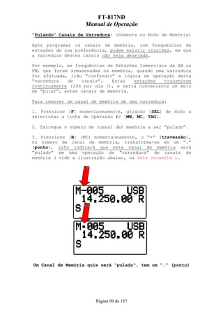 FT-817ND
                   Manual de Operação
“Pulando” Canais de Varredura: (Sómente no Modo de Memória)

Após programar os canais de memória, com frequências de
estações de sua preferência, podem existir ocasiões, em que
a varredura destes canais não seja desejada.

Por exemplo, as frequências de Estações Comerciais de AM ou
FM, que foram armazenadas na memória, quando uma varredura
for efetuada, irão “confundir” a lógica de operação desta
“varredura   de   canais”.    Estas   estações   transmitem
continuamente (24h por dia !), e seria conveniente um meio
de “pular”, estes canais de memória.

Para remover um canal de memória de uma varredura:

1. Pressione [F] momentaneamente, girando [SEL] de modo a
selecionar a Linha de Operação #2 [MW, MC, TAG].

2. Carregue o número de (canal de) memória a ser “pulado”.

3. Pressione [B] (MC) momentaneamente, o “-“ (travessão),
no número de canal de memória, transforma-se em um “.”
(ponto), isto indicará que este canal de memória será
“pulado” em uma operação de “varredura” de canais de
memória ( vide a ilustração abaixo, na seta vermelha ).




Um Canal de Memória quie será “pulado”, tem um “.” (ponto)




                       Página 99 de 157
 