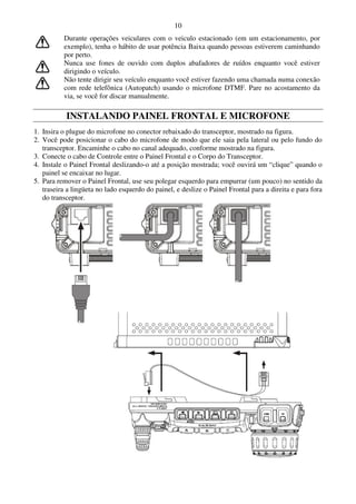 10
          Durante operações veiculares com o veiculo estacionado (em um estacionamento, por
          exemplo), tenha o hábito de usar potência Baixa quando pessoas estiverem caminhando
          por perto.
          Nunca use fones de ouvido com duplos abafadores de ruídos enquanto você estiver
          dirigindo o veículo.
          Não tente dirigir seu veículo enquanto você estiver fazendo uma chamada numa conexão
          com rede telefônica (Autopatch) usando o microfone DTMF. Pare no acostamento da
          via, se você for discar manualmente.

           INSTALANDO PAINEL FRONTAL E MICROFONE
1. Insira o plugue do microfone no conector rebaixado do transceptor, mostrado na figura.
2. Você pode posicionar o cabo do microfone de modo que ele saia pela lateral ou pelo fundo do
   transceptor. Encaminhe o cabo no canal adequado, conforme mostrado na figura.
3. Conecte o cabo de Controle entre o Painel Frontal e o Corpo do Transceptor.
4. Instale o Painel Frontal deslizando-o até a posição mostrada; você ouvirá um “clique” quando o
   painel se encaixar no lugar.
5. Para remover o Painel Frontal, use seu polegar esquerdo para empurrar (um pouco) no sentido da
   traseira a lingüeta no lado esquerdo do painel, e deslize o Painel Frontal para a direita e para fora
   do transceptor.
 