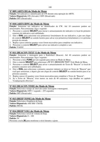 100

Nº 009 [ARTS ID] do Modo de Menu
Função: Ativa/desativa o identificador de CW durante uma operação do ARTS.
Valores Disponíveis: ON (Ativado) / OFF (Desativado)
Padrão: OFF (Desativado)

Nº 010 [ARTS IDW] do Modo de Menu
Função: Armazena seu indicativo no identificador de CW. Até 10 caracteres podem ser
armazenados. Para armazenar, faça o seguinte:
1. Pressione o controle SELECT para iniciar o armazenamento do indicativo (o local do primeiro
   caractere do indicativo será sublinhado.
2. Gire o DIAL para selecionar o(a) primeiro(a) letra/número do seu indicativo, e gire um clique
   do controle SELECT no sentido horário para salvar o(a) primeiro(a) letra/número e ir à próxima
   posição de entrada.
3. Repita o passo anterior quantas vezes forem necessárias para completar seu indicativo.
4. Pressione o controle SELECT para salvar seu indicativo completo e sair.
Padrão: YAESU

Nº 011 [BEACON TEXT 1] do Modo de Menu
Função: Armazena a mensagem para o Radiofarol (Beacon). Até 40 caracteres podem ser
armazenados. Para armazenar, faça o seguinte:
1. Pressione a telca FUNC por um segundo para entrar no Modo de Menu.
2. Gire o controle SELECT para selecionar o Nº 011 [BEACON TEXT 1] do Modo de Menu.
3. Pressione o controle SELECT para ativar o armazenamento do Texto de “Beacon” (o local do
   primeiro caractere será sublinhado).
4. Gire o DIAL para selecionar o primeiro caractere (número ou letra) no Texto de “Beacon” que
   você quer armazenar, e depois gire um clique do controle SELECT no sentido horário para ir ao
   próximo caractere.
5. Repita o passo (4) quantas vezes forem necessárias para completar o Texto de “Beacon”.
6. Se o Texto de “Beacon” tiver menos ou mais de 40 caracteres, veja detalhes no capítulo
   “Configurações Diversas”.

Nº 012 [BEACON TIME] do Modo de Menu
Função: Seleciona o tempo de intervalo (entre mensagem e mensagem).
Valores Disponíveis: OFF/ 1 segundo ~ 255 segundos
Padrão: OFF (Desativado)

Nº 013 [BEEP TONE] do Modo de Menu
Função: Seleciona a freqüência de beep.
Valores Disponíveis: 440/ 880/ 1760 Hz
Padrão: 880 Hz

Nº 014 [BEEP VOL] do Modo de Menu
Função: Seleciona o nível de volume do beep.
Valores Disponíveis: 0 ~ 100
Padrão: 50
Pressione a tecla [B] para monitorar o nível durante o ajuste.
 