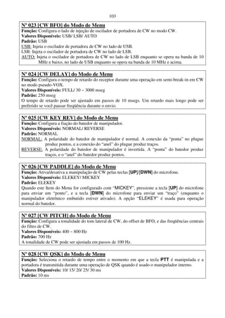 103

Nº 023 [CW BFO] do Modo de Menu
Função: Configura o lado de injeção de oscilador de portadora de CW no modo CW.
Valores Disponíveis: USB/ LSB/ AUTO
Padrão: USB
USB: Injeta o oscilador de portadora de CW no lado de USB.
LSB: Injeta o oscilador de portadora de CW no lado de LSB.
AUTO: Injeta o oscilador de portadora de CW no lado de LSB enquanto se opera na banda de 10
         MHz e baixo, no lado de USB enquanto se opera na banda de 10 MHz e acima.

Nº 024 [CW DELAY] do Modo de Menu
Função: Configura o tempo de retardo do receptor durante uma operação em semi-break-in em CW
no modo pseudo-VOX.
Valores Disponíveis: FULL/ 30 ~ 3000 mseg
Padrão: 250 mseg
O tempo de retardo pode ser ajustado em passos de 10 msegs. Um retardo mais longo pode ser
preferido se você pausar freqüência durante o envio.

Nº 025 [CW KEY REV] do Modo de Menu
Função: Configura a fiação do batedor de manipulador.
Valores Disponíveis: NORMAL/ REVERSE
Padrão: NORMAL
NORMAL: A polaridade do batedor de manipulador é normal. A conexão da “ponta” no plugue
            produz pontos, e a conexão do “anel” do plugue produz traços.
REVERSE: A polaridade do batedor de manipulador é invertida. A “ponta” do batedor produz
            traços, e o “anel” do batedor produz pontos.

Nº 026 [CW PADDLE] do Modo de Menu
Função: Ativa/desativa a manipulação de CW pelas teclas [UP]/[DWN] do microfone.
Valores Disponíveis: ELEKEY/ MICKEY
Padrão: ELEKEY
Quando este Item do Menu for configurado com “MICKEY”, pressione a tecla [UP] do microfone
para enviar um “ponto”, e a tecla [DWN] do microfone para enviar um “traço” (enquanto o
manipulador eletrônico embutido estiver ativado). A opção “ELEKEY” é usada para operação
normal do batedor.

Nº 027 [CW PITCH] do Modo de Menu
Função: Configura a tonalidade do tom lateral de CW, do offset de BFO, e das freqüências centrais
do filtro de CW.
Valores Disponíveis: 400 ~ 800 Hz
Padrão: 700 Hz
A tonalidade de CW pode ser ajustada em passos de 100 Hz.

Nº 028 [CW QSK] do Modo de Menu
Função: Seleciona o retardo de tempo entre o momento em que a tecla PTT é manipulada e a
portadora é transmitida durante uma operação de QSK quando é usado o manipulador interno.
Valores Disponíveis: 10/ 15/ 20/ 25/ 30 ms
Padrão: 10 ms
 